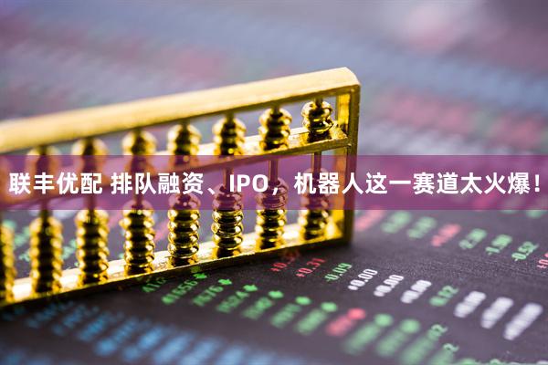 联丰优配 排队融资、IPO，机器人这一赛道太火爆！