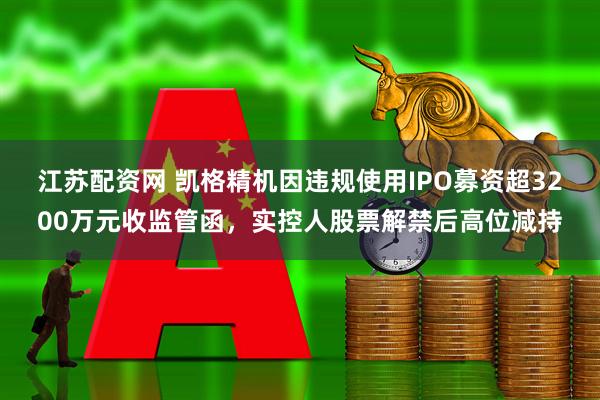 江苏配资网 凯格精机因违规使用IPO募资超3200万元收监管函，实控人股票解禁后高位减持