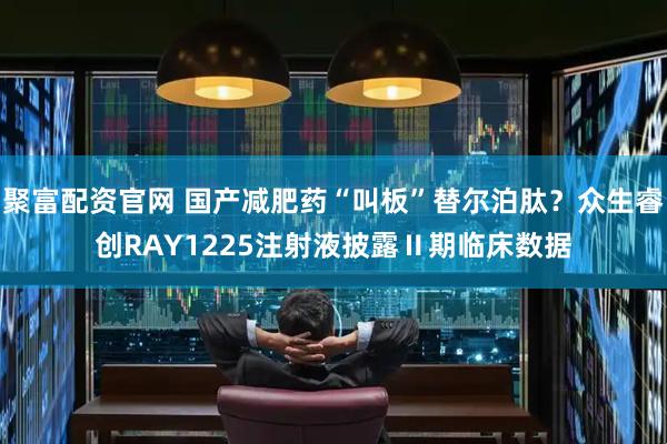 聚富配资官网 国产减肥药“叫板”替尔泊肽？众生睿创RAY1225注射液披露Ⅱ期临床数据