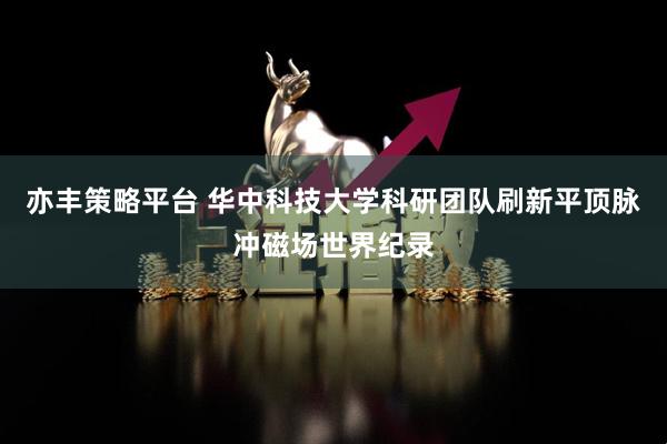 亦丰策略平台 华中科技大学科研团队刷新平顶脉冲磁场世界纪录