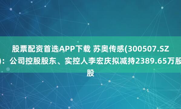 股票配资首选APP下载 苏奥传感(300507.SZ)：公司控股股东、实控人李宏庆拟减持2389.65万股