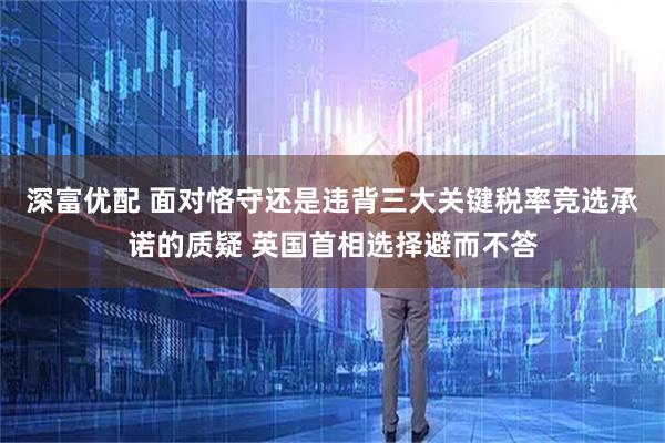 深富优配 面对恪守还是违背三大关键税率竞选承诺的质疑 英国首相选择避而不答