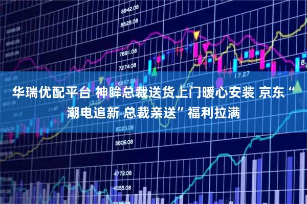 华瑞优配平台 神眸总裁送货上门暖心安装 京东“潮电追新 总裁亲送”福利拉满