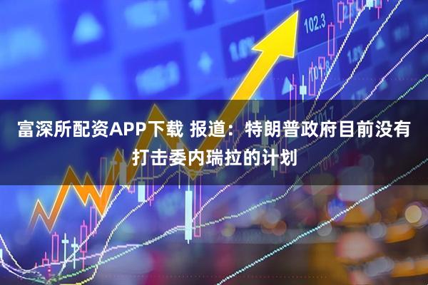 富深所配资APP下载 报道:特朗普政府目前没有打击委内瑞拉的计划