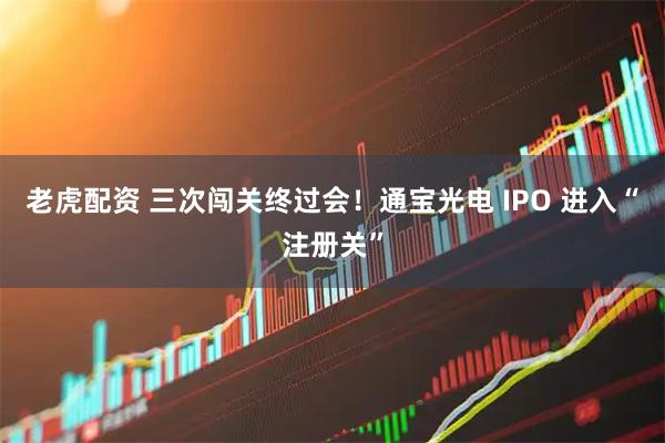 老虎配资 三次闯关终过会!通宝光电 IPO 进入“注册关”