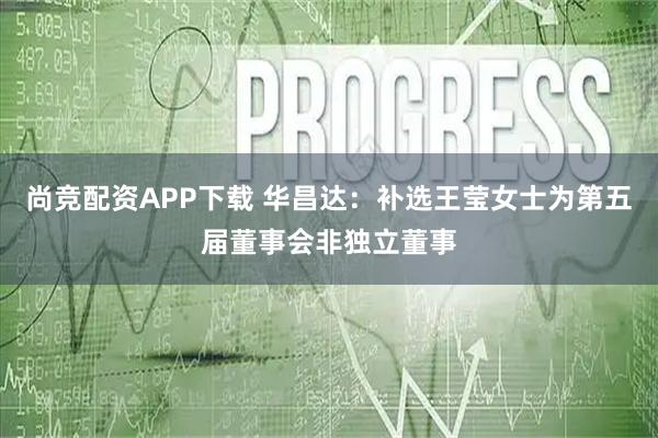 尚竞配资APP下载 华昌达：补选王莹女士为第五届董事会非独立董事