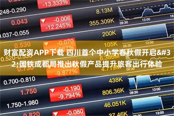财富配资APP下载 四川首个中小学春秋假开启 国铁成都局推出秋假产品提升旅客出行体验