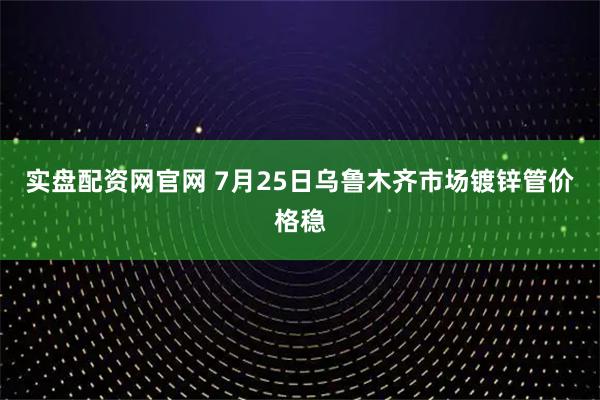 实盘配资网官网 7月25日乌鲁木齐市场镀锌管价格稳