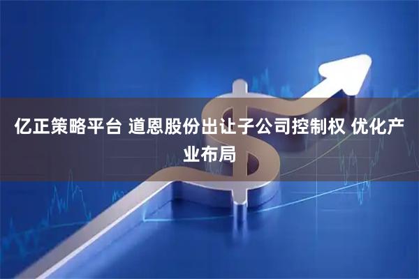 亿正策略平台 道恩股份出让子公司控制权 优化产业布局