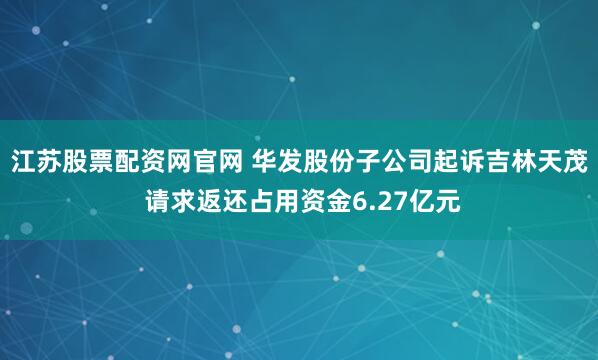江苏股票配资网官网 华发股份子公司起诉吉林天茂 请求返还占用资金6.27亿元