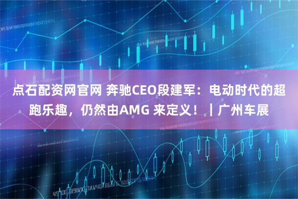 点石配资网官网 奔驰CEO段建军:电动时代的超跑乐趣,仍然由AMG 来定义!|广州车展