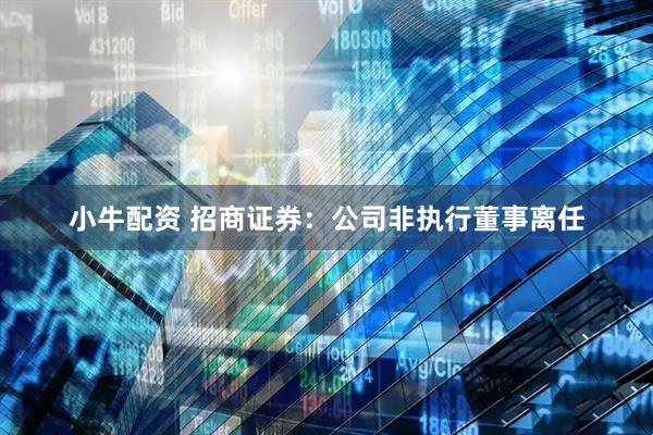 小牛配资 招商证券:公司非执行董事离任
