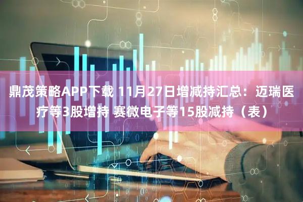 鼎茂策略APP下载 11月27日增减持汇总:迈瑞医疗等3股增持 赛微电子等15股减持(表)