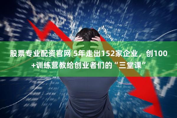 股票专业配资官网 5年走出152家企业，创100+训练营教给创业者们的“三堂课”