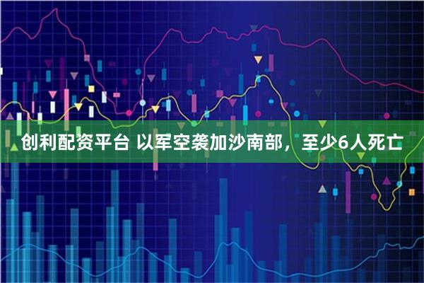 创利配资平台 以军空袭加沙南部,至少6人死亡