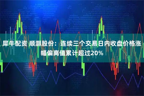 犀牛配资 顺灏股份：连续三个交易日内收盘价格涨幅偏离值累计超过20%
