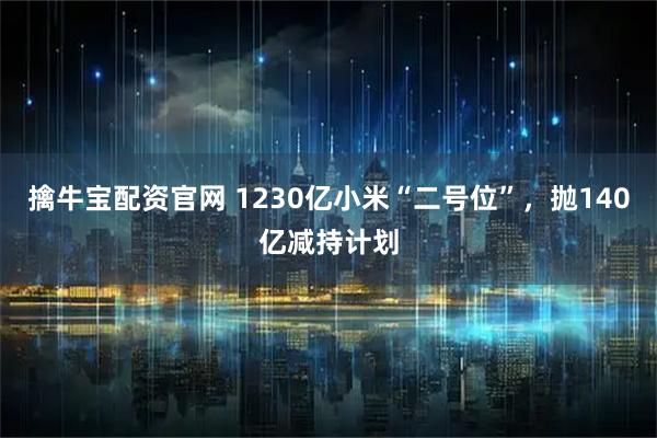 擒牛宝配资官网 1230亿小米“二号位”，抛140亿减持计划