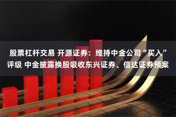 股票杠杆交易 开源证券：维持中金公司“买入”评级 中金披露换股吸收东兴证券、信达证券预案