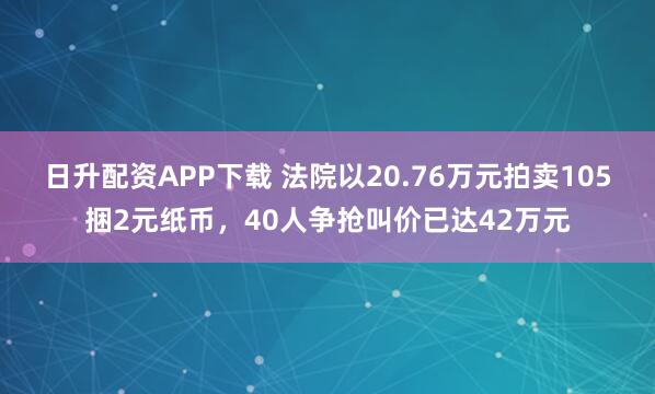 日升配资APP下载 法院以20.76万元拍卖105捆2元纸币，40人争抢叫价已达42万元