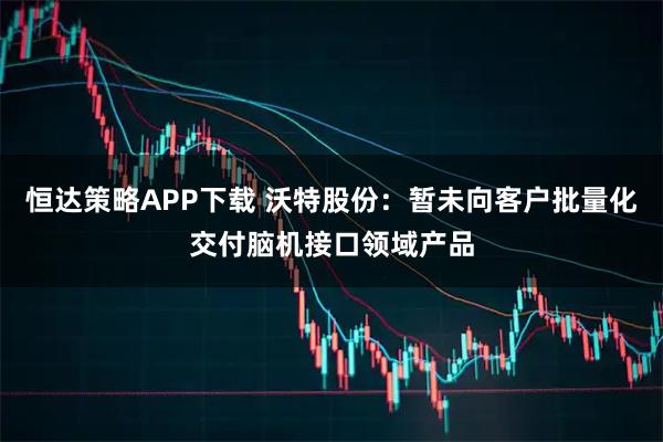 恒达策略APP下载 沃特股份：暂未向客户批量化交付脑机接口领域产品