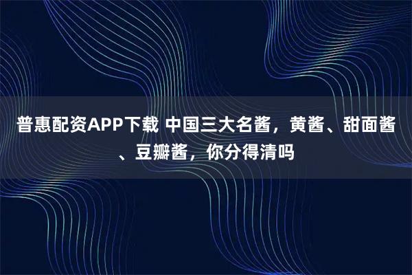 普惠配资APP下载 中国三大名酱,黄酱、甜面酱、豆瓣酱,你分得清吗