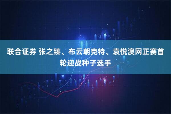联合证券 张之臻、布云朝克特、袁悦澳网正赛首轮迎战种子选手