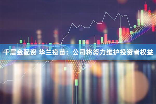 千层金配资 华兰疫苗：公司将努力维护投资者权益