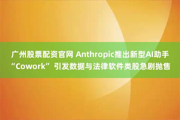 广州股票配资官网 Anthropic推出新型AI助手“Cowork” 引发数据与法律软件类股急剧抛售