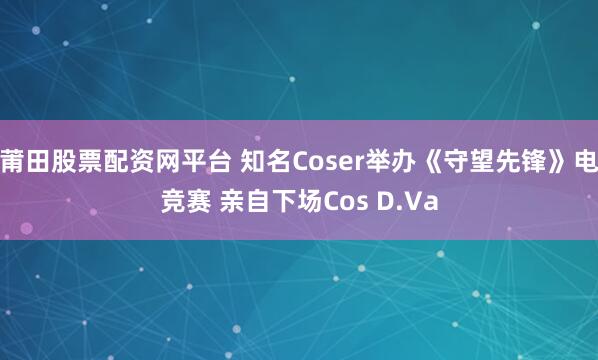 莆田股票配资网平台 知名Coser举办《守望先锋》电竞赛 亲自下场Cos D.Va