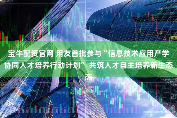 宝牛配资官网 用友首批参与“信息技术应用产学协同人才培养行动计划” 共筑人才自主培养新生态