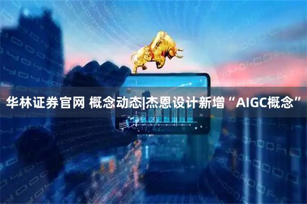 华林证券官网 概念动态|杰恩设计新增“AIGC概念”