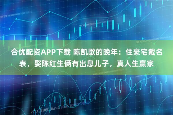 合优配资APP下载 陈凯歌的晚年：住豪宅戴名表，娶陈红生俩有出息儿子，真人生赢家