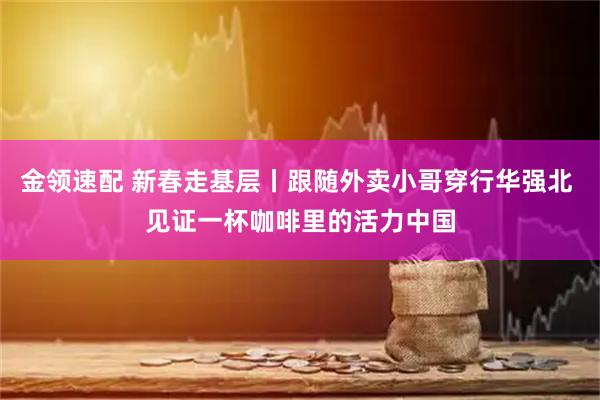 金领速配 新春走基层丨跟随外卖小哥穿行华强北 见证一杯咖啡里的活力中国