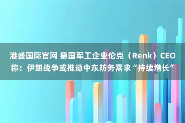 港盛国际官网 德国军工企业伦克（Renk）CEO称：伊朗战争或推动中东防务需求“持续增长”