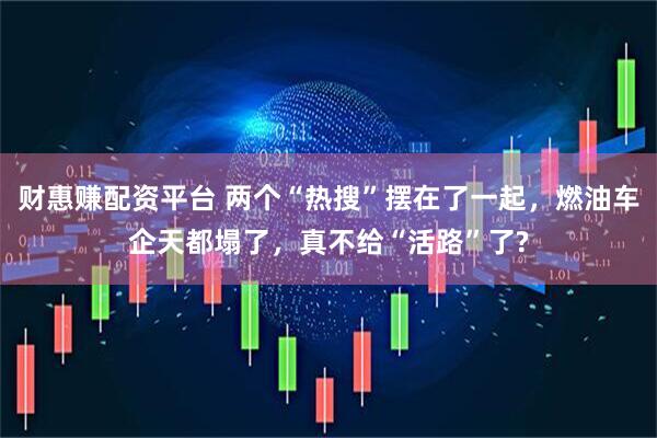 财惠赚配资平台 两个“热搜”摆在了一起，燃油车企天都塌了，真不给“活路”了?