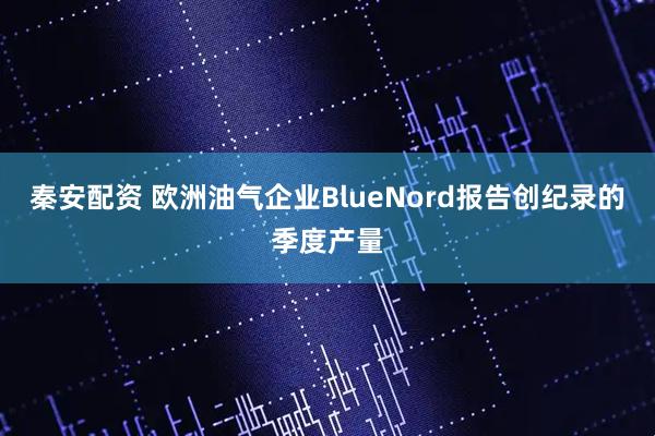 秦安配资 欧洲油气企业BlueNord报告创纪录的季度产量