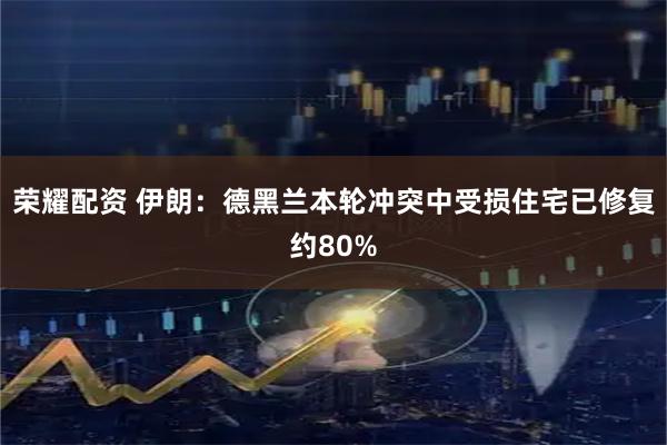 荣耀配资 伊朗：德黑兰本轮冲突中受损住宅已修复约80%